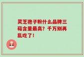 灵芝孢子粉什么品牌三萜含量最高？千万别再乱吃了！