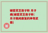 破壁灵芝孢子粉 月子病(破壁灵芝孢子粉：月子期间康复的神奇武器)