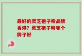 最好的灵芝孢子粉品牌香港？灵芝孢子粉哪个牌子好