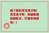 破了壁的灵芝孢子粉(灵芝孢子粉：突破瓶颈创新配方，打破市场格局！)