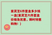 紫灵芝6件套盒多少钱一盒(紫灵芝六件套盒价格及优惠，限时特惠购物！)