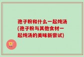 孢子粉和什么一起炖汤(孢子粉与其他食材一起炖汤的美味新尝试)
