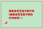 康美来灵芝孢子粉疗效(康美来灵芝孢子粉的疗效如何？)