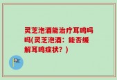 灵芝泡酒能治疗耳鸣吗吗(灵芝泡酒：能否缓解耳鸣症状？)