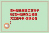 吉林新先破壁灵芝孢子粉(吉林新研发出破壁灵芝孢子粉-健康必备)