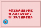赤灵芝和头道孢子粉区别_赤灵芝与头道孢子粉：深入了解两者差异