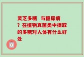 灵芝多糖  与糖尿病？在植物真菌类中提取的多糖对人体有什么好处
