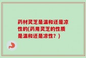 药材灵芝是温和还是凉性的(药用灵芝的性质是温和还是凉性？)