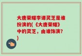 大唐荣耀李谭灵芝是谁扮演的(《大唐荣耀》中的灵芝，由谁饰演？)