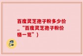百度灵芝孢子粉多少价_“百度灵芝孢子粉价格一览”)