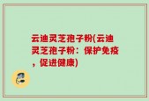 云迪灵芝孢子粉(云迪灵芝孢子粉：保护免疫，促进健康)