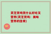 灵芝煲鸡煲什么好吃又营养(灵芝煲鸡：美味营养的佳肴)