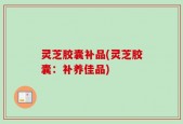 灵芝胶囊补品(灵芝胶囊：补养佳品)