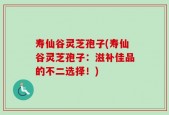 寿仙谷灵芝孢子(寿仙谷灵芝孢子：滋补佳品的不二选择！)