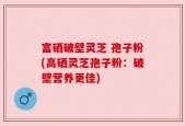 富硒破壁灵芝 孢子粉(高硒灵芝孢子粉：破壁营养更佳)