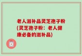 老人滋补品灵芝孢子粉(灵芝孢子粉：老人健康必备的滋补品)