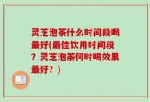 灵芝泡茶什么时间段喝最好(最佳饮用时间段？灵芝泡茶何时喝效果最好？)