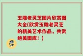 玉雕老灵芝图片欣赏图大全(欣赏玉雕老灵芝的精美艺术作品，共赏绝美图库！)