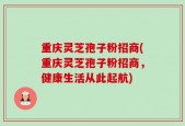 重庆灵芝孢子粉招商(重庆灵芝孢子粉招商，健康生活从此起航)