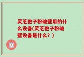 灵芝孢子粉破壁用的什么设备(灵芝孢子粉破壁设备是什么？)