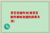 灵芝泡酒作法(用灵芝制作美味泡酒的简易方法)