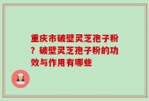 重庆市破壁灵芝孢子粉？破壁灵芝孢子粉的功效与作用有哪些