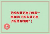 芝粉和灵芝孢子粉是一回事吗(芝粉与灵芝孢子粉是否相同？)