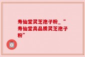 寿仙堂灵芝孢子粉_“寿仙堂高品质灵芝孢子粉”