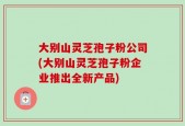 大别山灵芝孢子粉公司(大别山灵芝孢子粉企业推出全新产品)