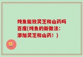 炖鱼能放灵芝和山药吗百度(炖鱼的新做法：添加灵芝和山药！)