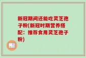 新冠期间还能吃灵芝孢子粉(新冠时期营养搭配：推荐食用灵芝孢子粉)