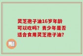 灵芝孢子油16岁年龄可以吃吗？青少年是否适合食用灵芝孢子油？