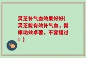 灵芝补气血效果好好(灵芝能有效补气血，健康功效卓著，不容错过！)