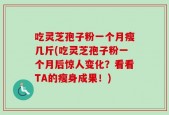 吃灵芝孢子粉一个月瘦几斤(吃灵芝孢子粉一个月后惊人变化？看看TA的瘦身成果！)
