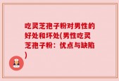 吃灵芝孢子粉对男性的好处和坏处(男性吃灵芝孢子粉：优点与缺陷)