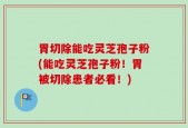 胃切除能吃灵芝孢子粉(能吃灵芝孢子粉！胃被切除患者必看！)