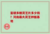 富硒多糖灵芝片多少钱？河南最大灵芝种植基地
