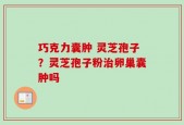 巧克力囊肿 灵芝孢子？灵芝孢子粉治卵巢囊肿吗