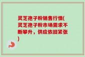 灵芝孢子粉销售行情(灵芝孢子粉市场需求不断攀升，供应依旧紧张)