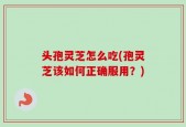 头孢灵芝怎么吃(孢灵芝该如何正确服用？)