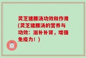 灵芝猪腰汤功效和作用(灵芝猪腰汤的营养与功效：滋补补肾，增强免疫力！)