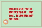 结肠肝灵芝孢子粉(结肠肝灵芝孢子粉：保护肝脏，促进肠道健康的良好选择)
