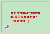灵芝百合可以一起泡酒吗(灵芝百合合泡酒？一起来试试！)