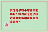 灵芝孢子粉小球肾炎能喝吗？探讨灵芝孢子粉对肾炎的影响及是否适宜饮用？