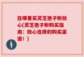 在哪里买灵芝孢子粉放心(灵芝孢子粉购买指南：放心选择的购买渠道！)