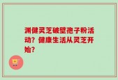 渊健灵芝破壁孢子粉活动？健康生活从灵芝开始？