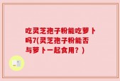 吃灵芝孢子粉能吃萝卜吗7(灵芝孢子粉能否与萝卜一起食用？)