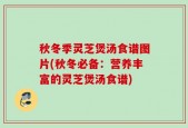 秋冬季灵芝煲汤食谱图片(秋冬必备：营养丰富的灵芝煲汤食谱)