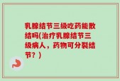 乳腺结节三级吃药能散结吗(治疗乳腺结节三级病人，药物可分裂结节？)
