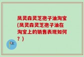 凤灵森灵芝孢子油淘宝(凤灵森灵芝孢子油在淘宝上的销售表现如何？)